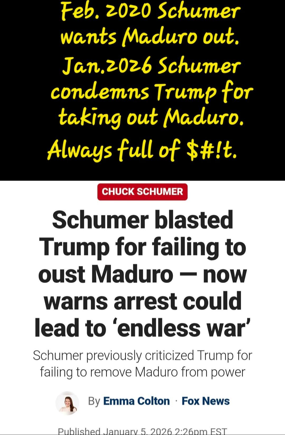 Feb. 2020 Schumer wants Maduro out. Jan.2026 Schumer condemns Trump for taking out Maduro. Always full of $#!. Schumer blasted Trump for failing to oust Maduro — now warns arrest could lead to ‘endless war’ Schumer previously criticized Trump for failing to remove Maduro from power By Emma Colton • Fox News