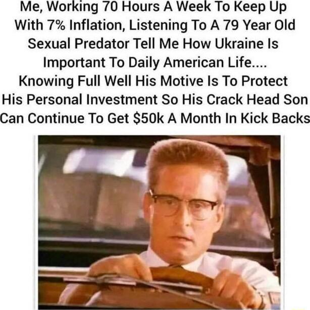 Me Working 70 Hours A Week To Keep Up With 7 Inflation Listening To A 79 Year Old Sexual Predator Tell Me How Ukraine Is Important To Daily American Life Knowing Full Well His Motive Is To Protect His Personal Investment So His Crack Head Son Can Continue To Get 50k A Month In Kick Backs