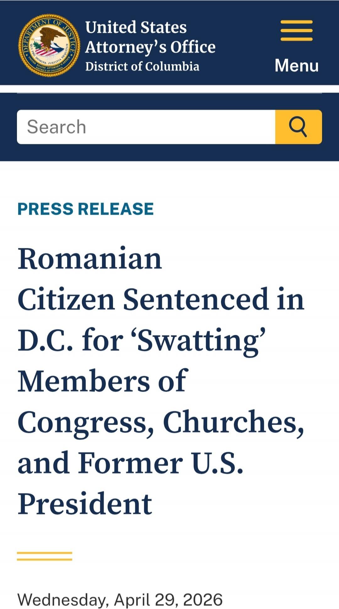 United States Attorney's Office District of Columbia. Search. Menu. PRESS RELEASE. Romanian Citizen Sentenced in D.C. for 'Swatting' Members of Congress, Churches, and Former U.S. President. Wednesday, April 29, 2026.