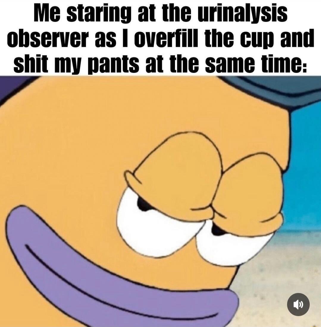 Me staring at the urinalysis ohserver as overfill the cup and shit my pants at the same time