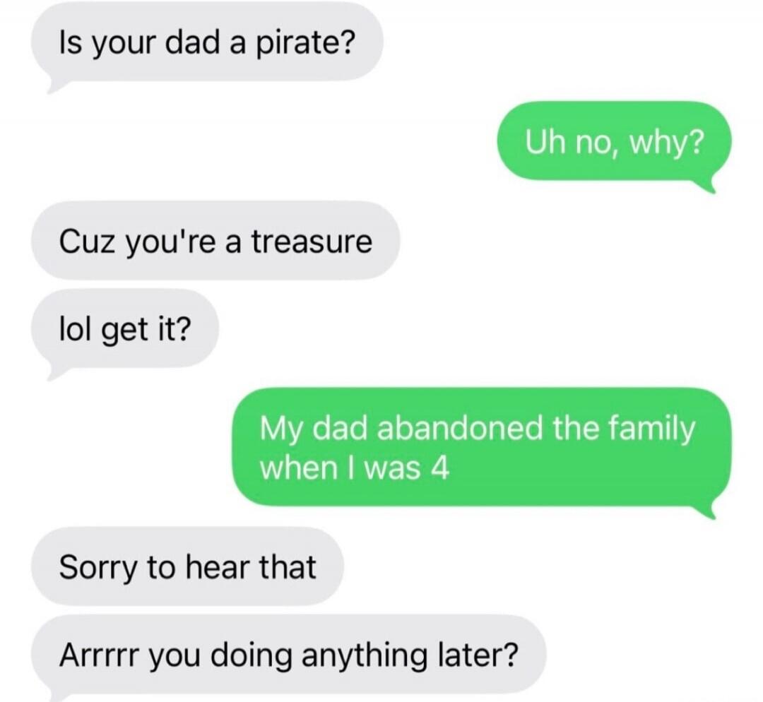 Is your dad a pirate? Uh no, why? Cuz you're a treasure lol get it? My dad abandoned the family when I was 4 Sorry to hear that Arrrrr you doing anything later?