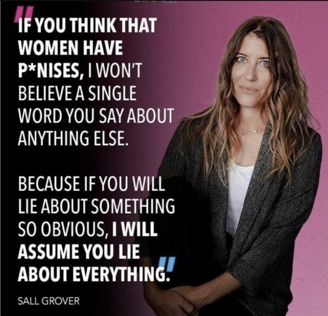 1F YOU THINK THAT N WOMEN HAVE PNISES WONT BELIEVE A SINGLE WORD YOU SAYABOUT ANYTHING ELSE AN Vi Y BECAUSEIFYOUWILL LIE ABOUT SOMETHING SO OBVIOUS I WILL ASSUMEYOULIE ABOUT EVERYTHING SALL GROVER