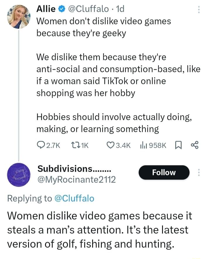 4 Allie Cluffalo 1d Women dont dislike video games because theyre geeky We dislike them because theyre anti social and consumption based like if a woman said TikTok or online shopping was her hobby Hobbies should involve actually doing making or learning something Q27K 1K Q34K liossk Subdivisions MyRocinante2112 m Replying to Cluffalo Women dislike video games because it steals a mans attention It
