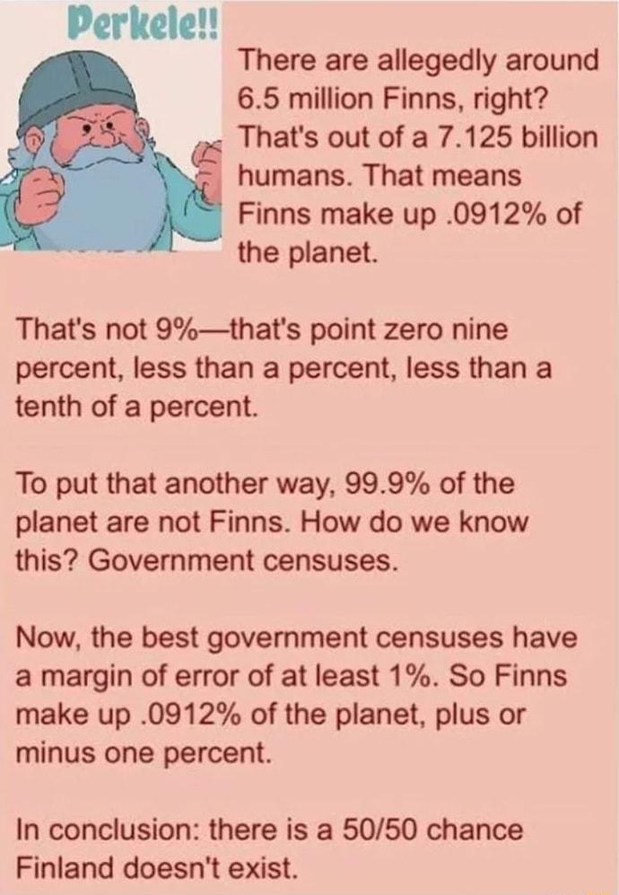 Perkele There are allegedly around 65 million Finns right Thats out of a 7125 billion humans That means Finns make up 0912 of the planet Thats not 9thats point zero nine percent less than a percent less than a tenth of a percent To put that another way 999 of the planet are not Finns How do we know this Government censuses Now the best government censuses have a margin of error of at least 1 So Fi