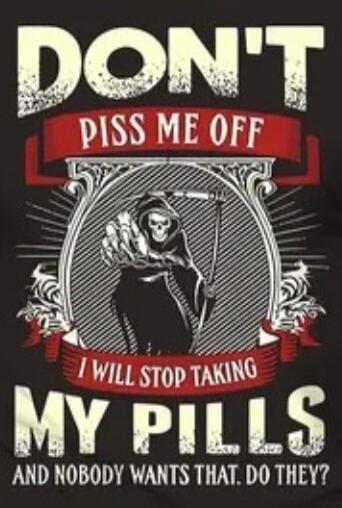 DON'T PISS ME OFF I WILL STOP TAKING MY PILLS AND NOBODY WANTS THAT. DO THEY?
