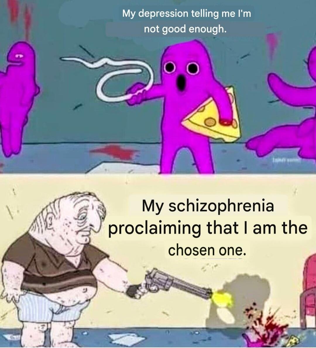My depression telling me I'm not good enough.
My schizophrenia proclaiming that I am the chosen one.