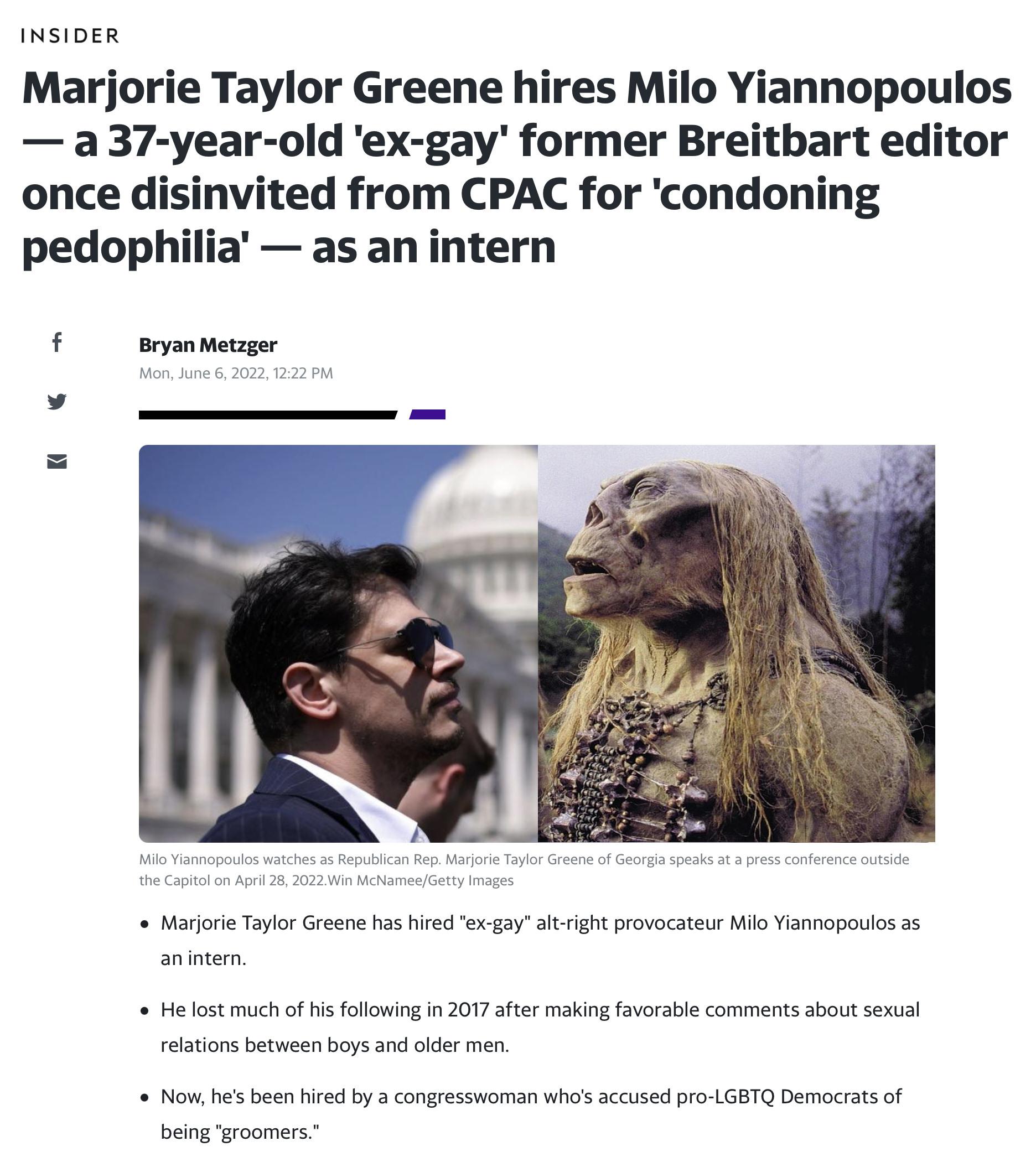 INSIDER Marjorie Taylor Greene hires Milo Yiannopoulos a 37 year old ex gay former Breitbart editor once disinvited from CPAC for condoning pedophilia as an intern f Bryan Metzger Mon June 6 2022 1222 PM v Milo Yiannopoulos watches as Republican Rep Marjorie Taylor Greene of Georgia speaks at a press conference outside the Capitol on April 28 2022Win McNameeGetty Images e Marjorie Taylor Greene ha