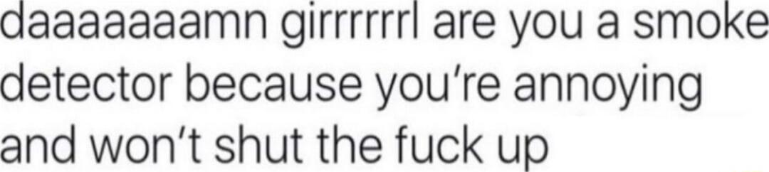 daaaaaaamn gIrrrrrrl are you a Smoke detector because youre annoying and wont shut the fuck up