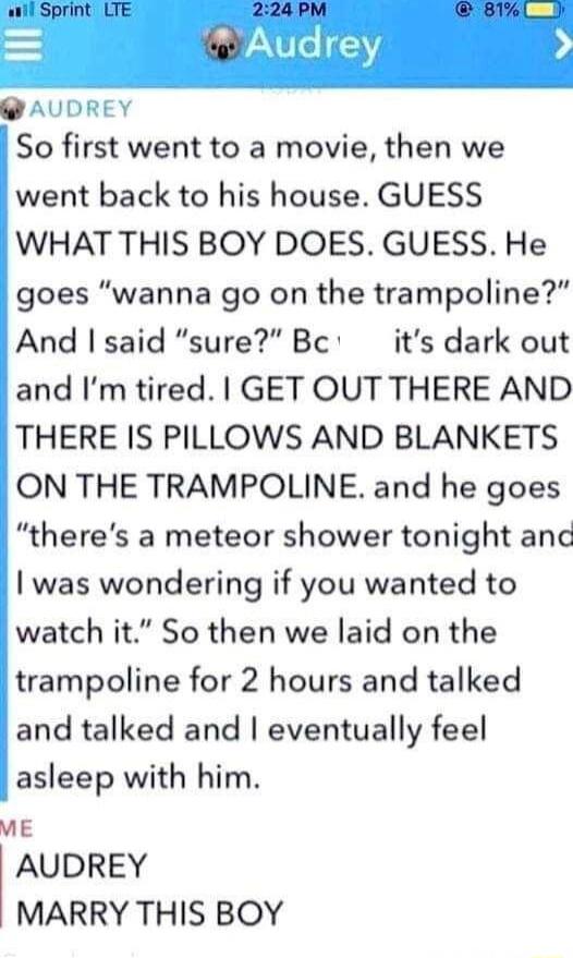 AUDREY So first went to a movie then we went back to his house GUESS WHAT THIS BOY DOES GUESS He goes wanna go on the trampoline And said sure Bc its dark out and Im tired GET OUT THERE AND THERE IS PILLOWS AND BLANKETS ON THE TRAMPOLINE and he goes theres a meteor shower tonight anc was wondering if you wanted to watch it So then we laid on the trampoline for 2 hours and talked and talked and eve