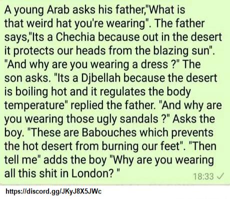 Ayoung Arab asks his fatherWhat is that weird hat youre wearing The father saysIts a Chechia because out in the desert it protects our heads from the blazing sun And why are you wearing a dress The son asks Its a Djbellah because the desert is boiling hot and it regulates the body temperature replied the father And why are you wearing those ugly sandals Asks the boy These are Babouches which preve