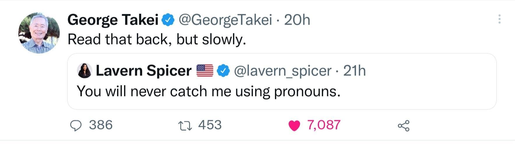 George Takei GeorgeTakei 20h Read that back but slowly 8 Lavern Spicer Glavern spicer 21h You will never catch me using pronouns 386 453 7087