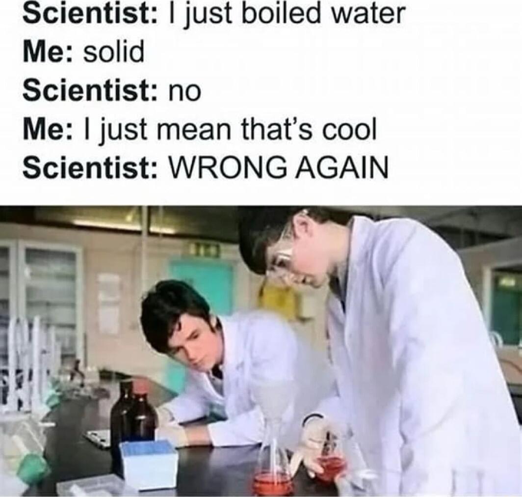 Scientist just boiled water Me solid Scientist no Me just mean thats cool Scientist WRONG AGAIN