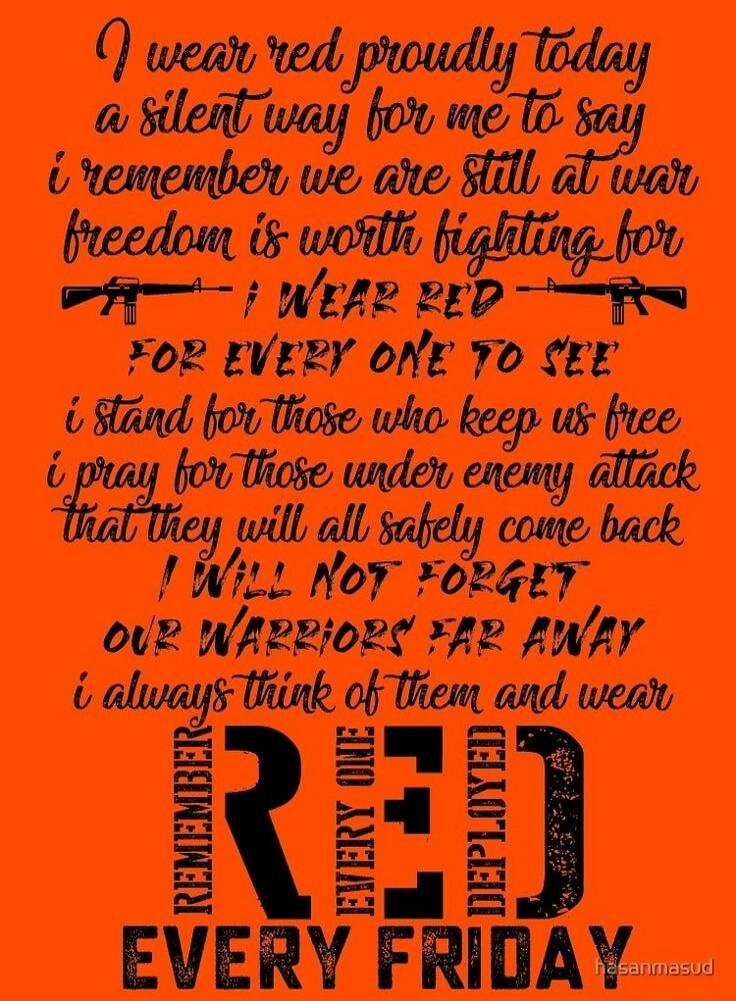 I wear red proudly today, a silent way for me to say I remember we are still at war. Freedom is worth fighting for. I WEAR RED FOR EVERY ONE TO SEE. I stand for those who keep us free. I pray for those under enemy attack that they will all safely come back. I WILL NOT FORGET OUR WARRIORS FAR AWAY. I always think of them and wear RED. REMEMBER EVERY