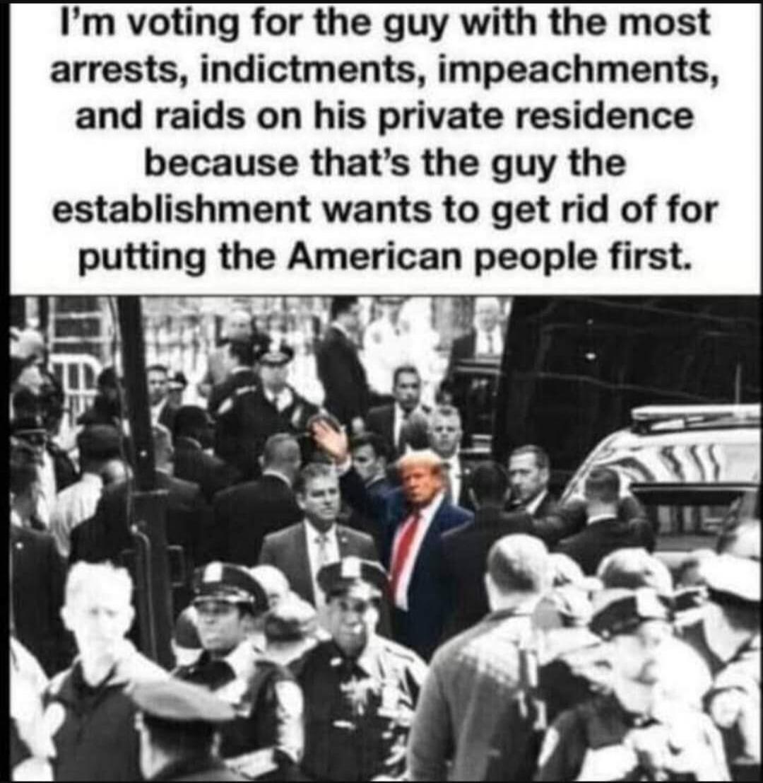 I'm voting for the guy with the most arrests, indictments, impeachments, and raids on his private residence because that's the guy the establishment wants to get rid of for putting the American people first.