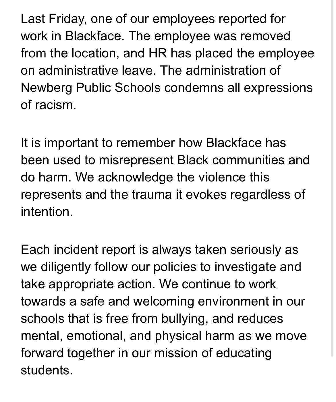 Last Friday one of our employees reported for work in Blackface The employee was removed from the location and HR has placed the employee on administrative leave The administration of Newberg Public Schools condemns all expressions of racism It is important to remember how Blackface has been used to misrepresent Black communities and do harm We acknowledge the violence this represents and the trau