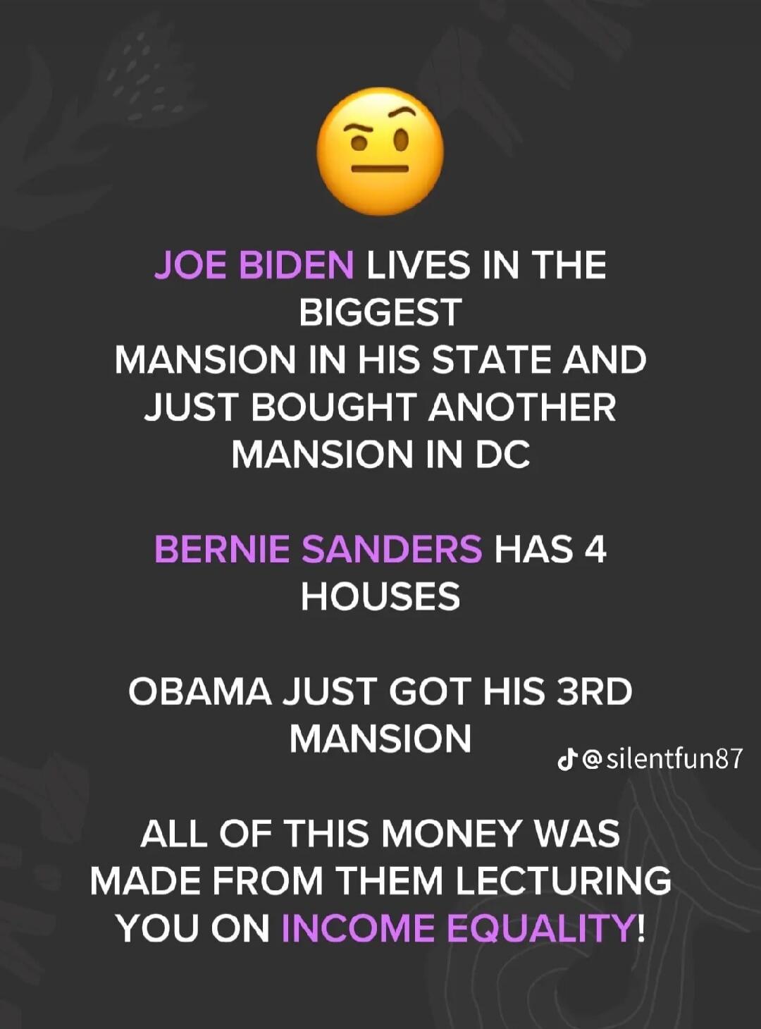 🤨 JOE BIDEN LIVES IN THE BIGGEST MANSION IN HIS STATE AND JUST BOUGHT ANOTHER MANSION IN DC BERNIE SANDERS HAS 4 HOUSES OBAMA JUST GOT HIS 3RD MANSION ALL OF THIS MONEY WAS MADE FROM THEM LECTURING YOU ON INCOME EQUALITY! @silentfun87