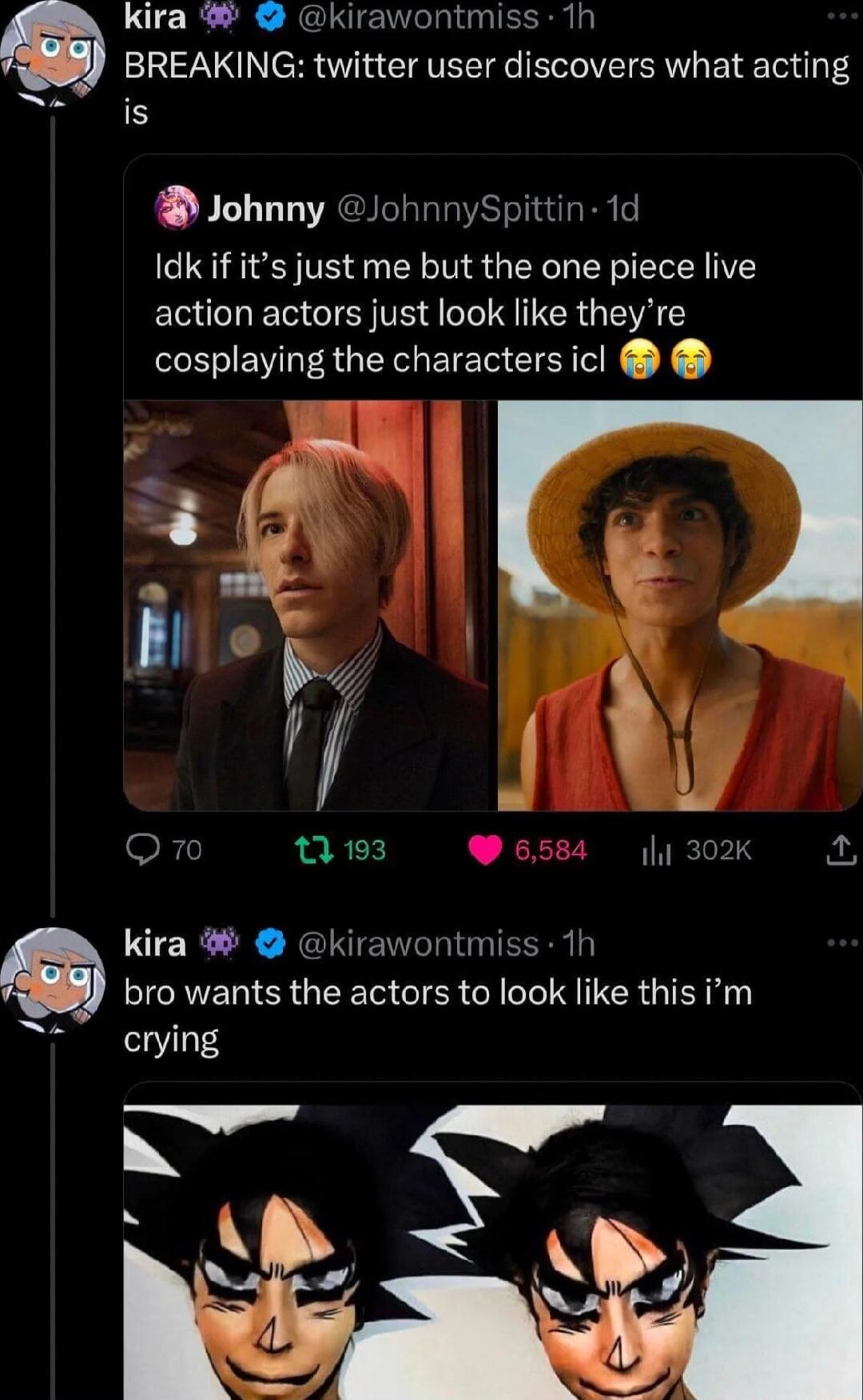 LUCR R RelUe el EERa BREAKING twitter user discovers what acting is Johnny JohnnySpittin 1d Idk if its just me but the one piece live action actors just look like theyre cosplaying the characters icl F kira kirawontmiss 1h bro wants the actors to look like this im crying