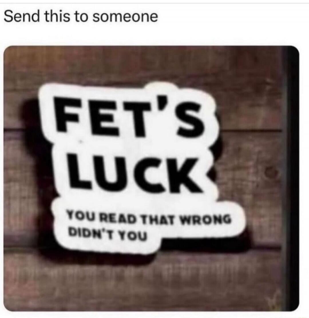 Send this to someone FET'S LUCK YOU READ THAT WRONG DIDN'T YOU