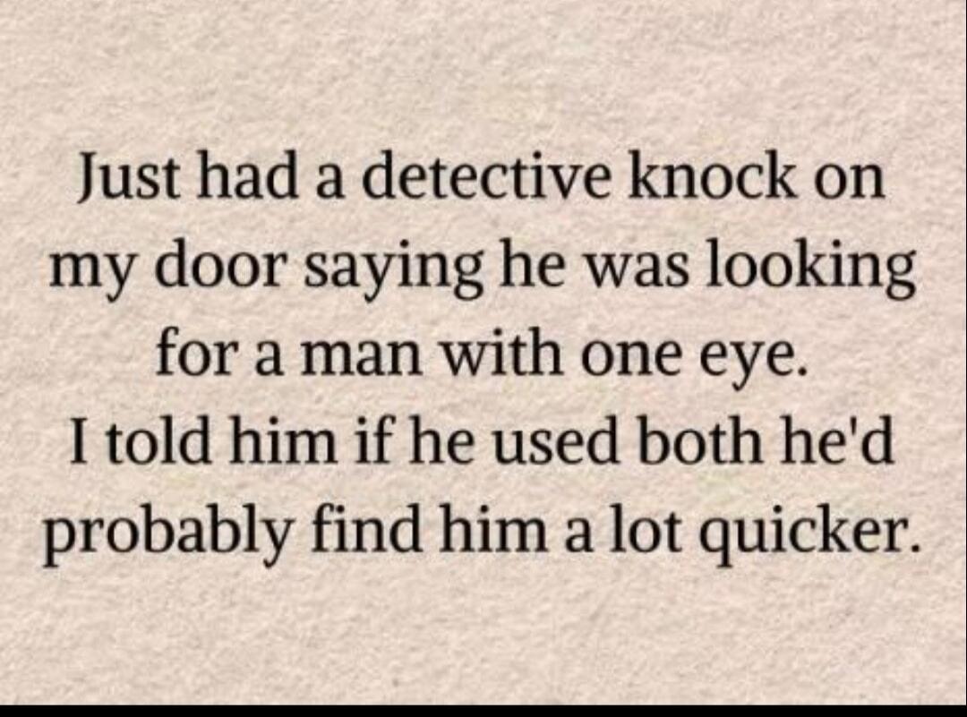 Just had a detective knock on my door saying he was looking for a man with one eye. I told him if he used both he'd probably find him a lot quicker.