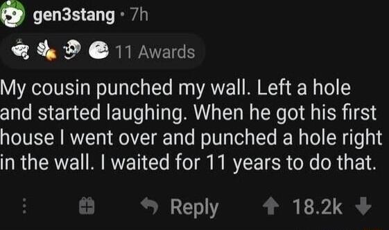 0 gen3stang 7h Q 9 REPECS My cousin punched my wall Left a hole and started laughing When he got his first house went over and punched a hole right L RGERWE RN B ol N MY ER e oR 3 F1 Reply 182k