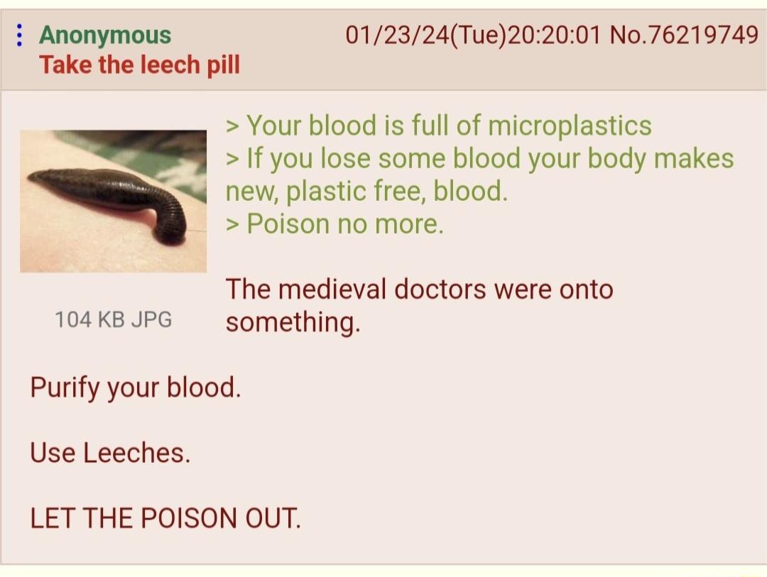 i Anonymous 012324Tue202001 No76219749 Take the leech pill Your blood is full of microplastics If you lose some blood your body makes new plastic free blood Poison no more The medieval doctors were onto 104KBUPG something Purify your blood Use Leeches LET THE POISON OUT