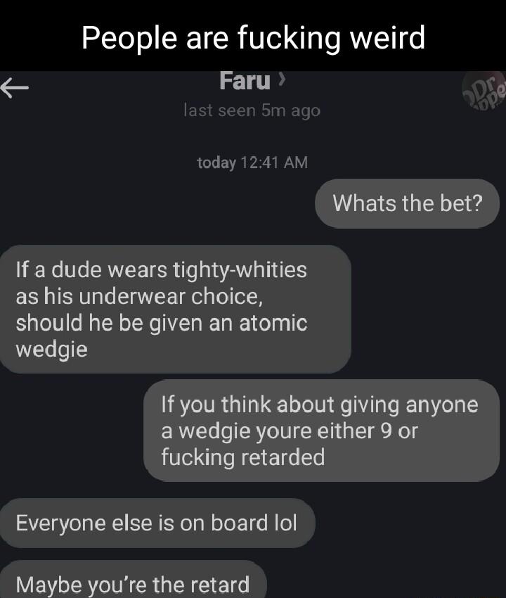 People are fucking weird Faru today 1241 AM VGEERGEL T e If a dude wears tighty whities as his underwear choice should he be given an atomic wedgie If you think about giving anyone a wedgie youre either 9 or fucking retarded Everyone else is on board lol Maybe youre the retard