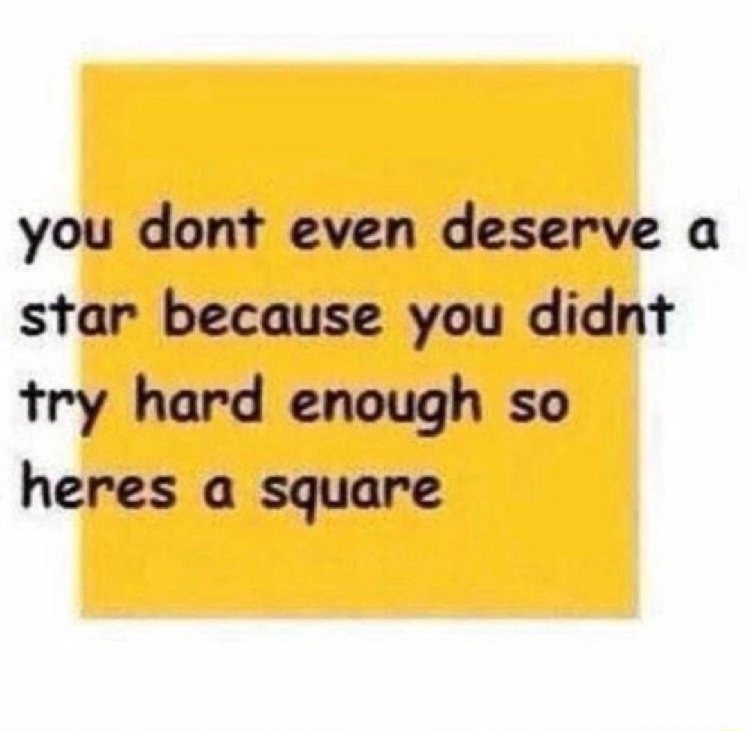 you dont even deserve a star because you didnt try hard enough so heres a square