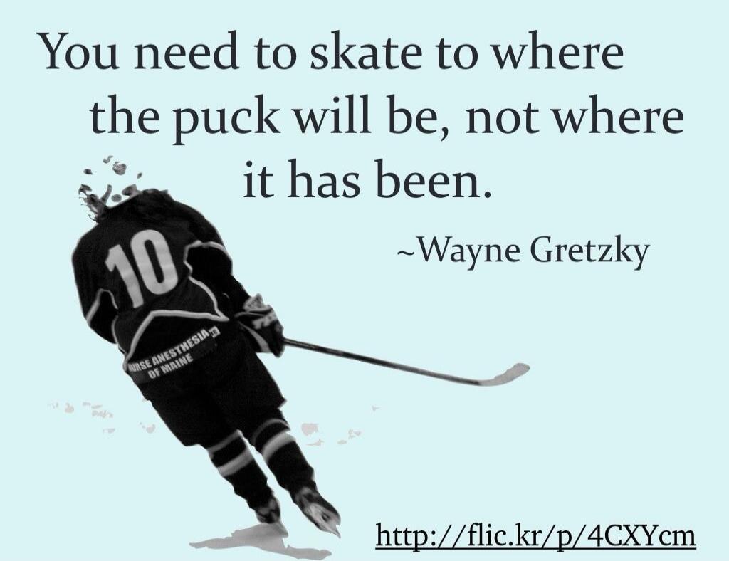 You need to skate to where the puck will be, not where it has been. ~Wayne Gretzky