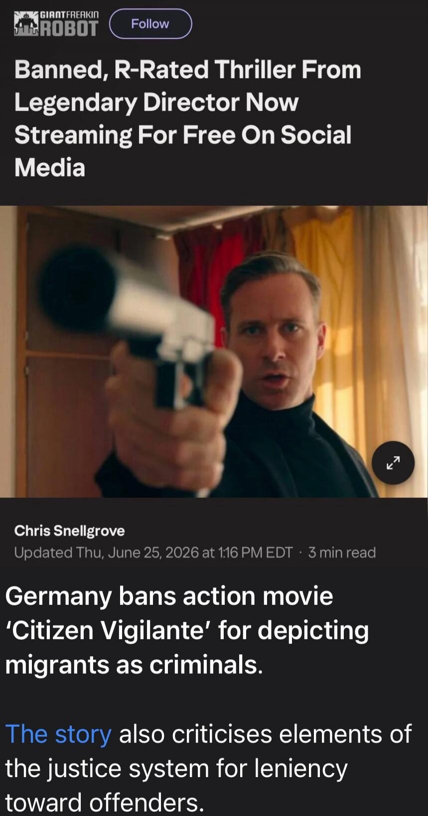 GIANTFREAKIN ROBOT Follow Banned, R-Rated Thriller From Legendary Director Now Streaming For Free On Social Media Chris Snellgrove Updated Thu, June 25, 2026 at 1:16 PM EDT · 3 min read Germany bans action movie 'Citizen Vigilante' for depicting migrants as criminals. The story also criticises elements of the justice system for leniency toward offe