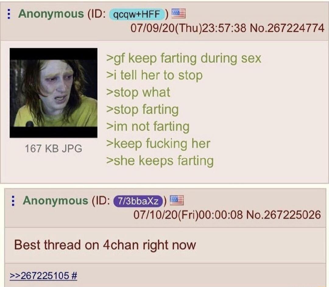gf keep farting during sex. i tell her to stop. stop what? stop farting. im not farting. keep fucking her. she keeps farting. Best thread on 4chan right now.