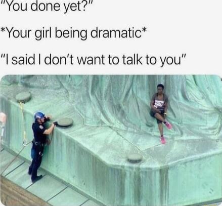 You done yet Your girl being dramatic said dont want to talk to you