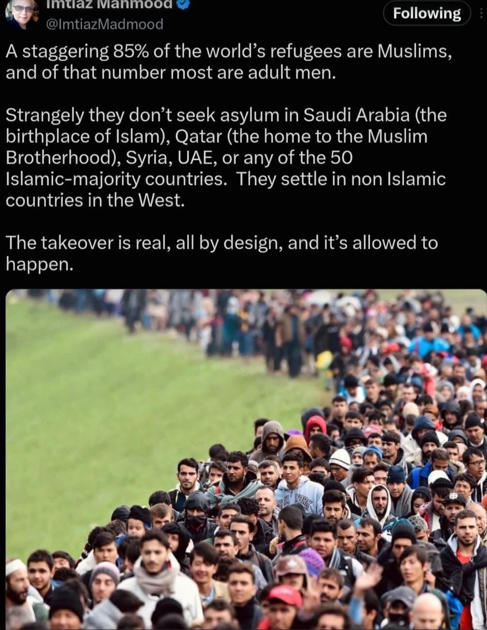 Imtiaz Mahmood @ImtiazMadmood Following A staggering 85% of the world's refugees are Muslims, and of that number most are adult men. Strangely they don't seek asylum in Saudi Arabia (the birthplace of Islam), Qatar (the home to the Muslim Brotherhood), Syria, UAE, or any of the 50 Islamic-majority countries. They settle in non Islamic countries in 
