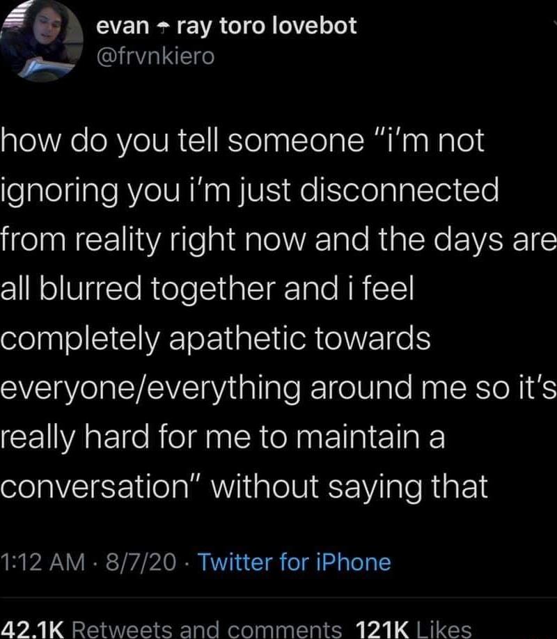 l evan ray toro lovebot P QGLE how do you tell someone im not ealeiale RYZe VAR WIVES Ko leleplplTe1 Yo from reality right now and the days are all blurred together and i feel completely apathetic towards everyoneeverything around me so its CEIVAE e RolgnR AN ElplTIakE conversation without saying that 112 AM 8720 Twitter for iPhone 42 1K Retweets and comments 121K Likes