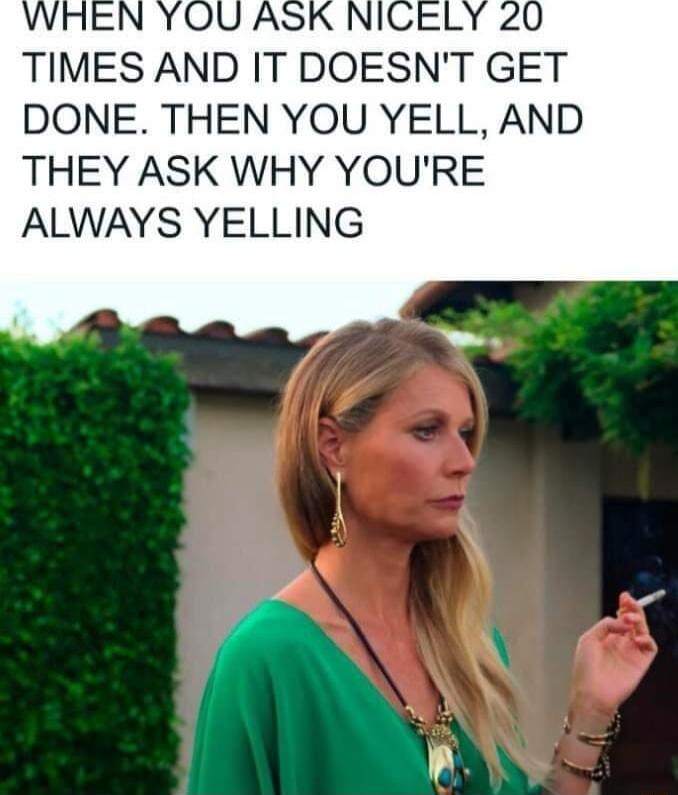 TIMES AND IT DOESNT GET DONE THEN YOU YELL AND THEY ASK WHY YOURE ALWAYS YELLING