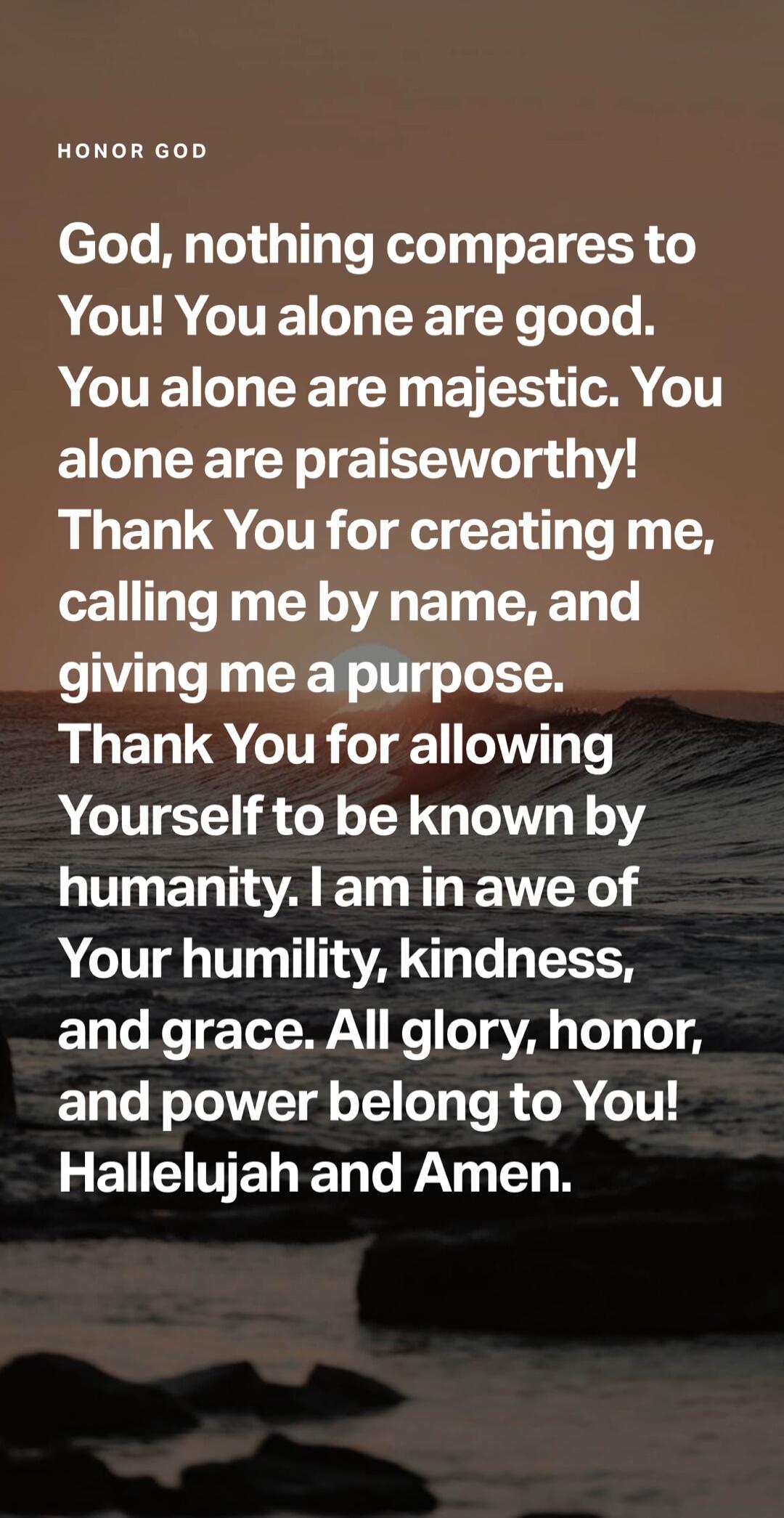 HONOR GOD. God, nothing compares to You! You alone are good. You alone are majestic. You alone are praiseworthy! Thank You for creating me, calling me by name, and giving me a purpose. Thank You for allowing Yourself to be known by humanity. I am in awe of Your humility, kindness, and grace. All glory, honor, and power belong to You! Hallelujah and