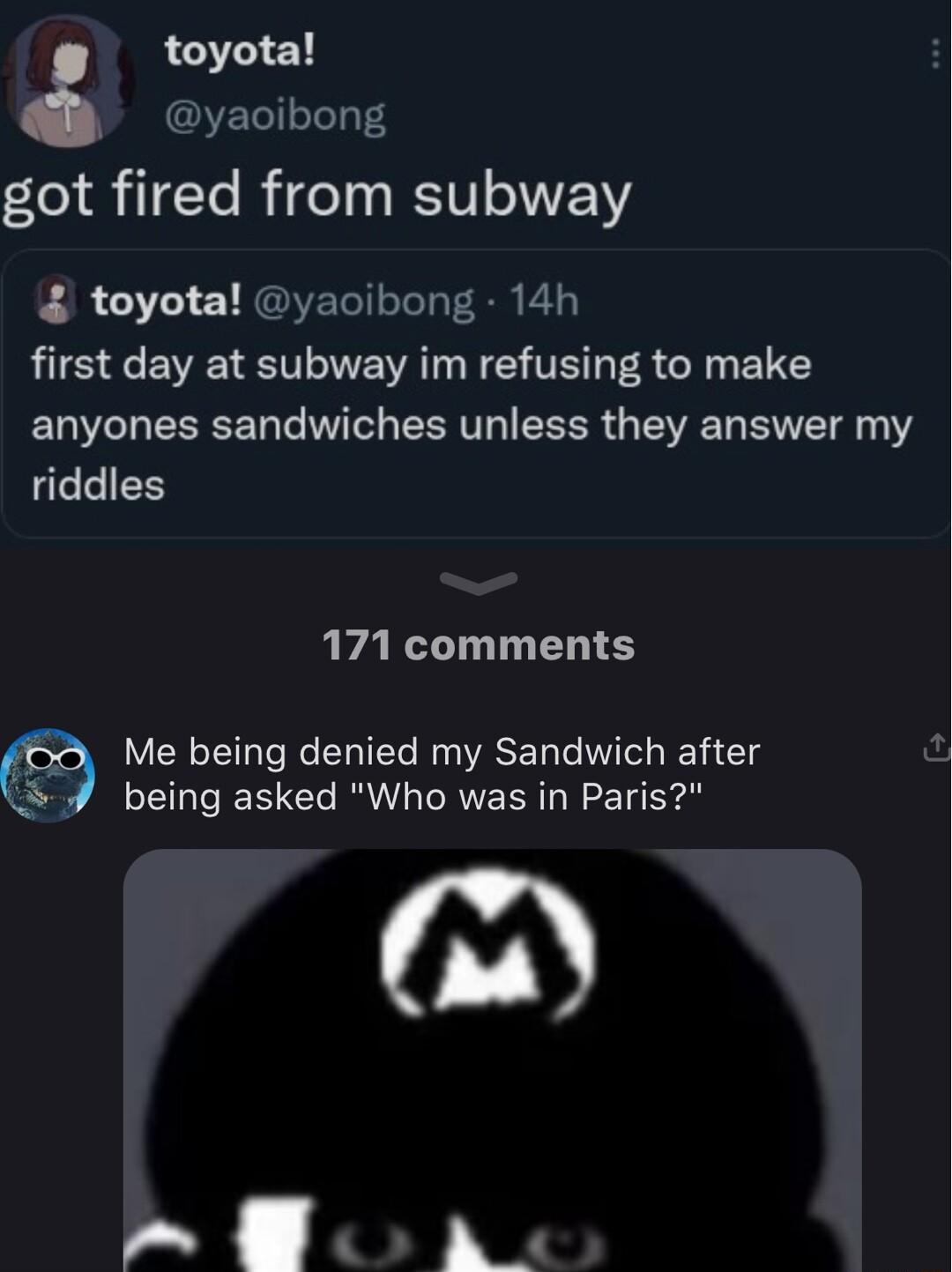 toyota yaoibong got fired from subway toyota yaoibong 14h LIS BV T NEWAT N TR A R B anyones sandwiches unless they answer my riddles 171 comments Me being denied my Sandwich after being asked Who was in Paris