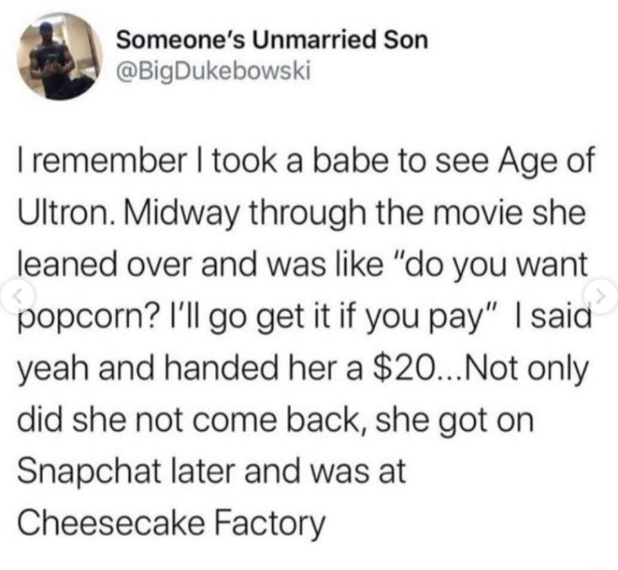 Someones Unmarried Son BigDukebowski remember took a babe to see Age of Ultron Midway through the movie she leaned over and was like do you want popcorn Ill go get it if you pay said yeah and handed her a 20Not only did she not come back she got on Snapchat later and was at Cheesecake Factory