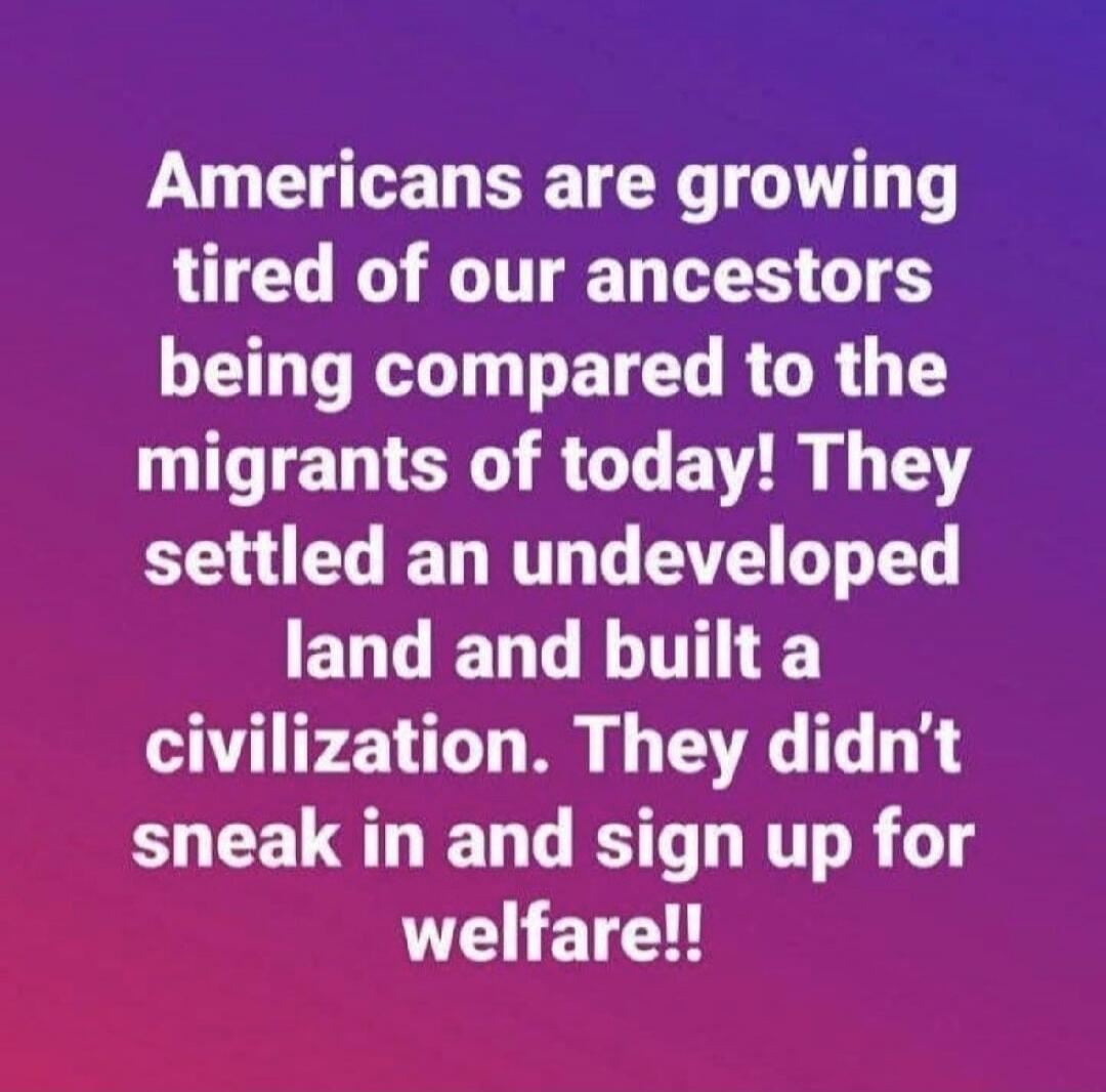Americans are growing tired of our ancestors being compared to the migrants of today! They settled an undeveloped land and built a civilization. They didn't sneak in and sign up for welfare!!