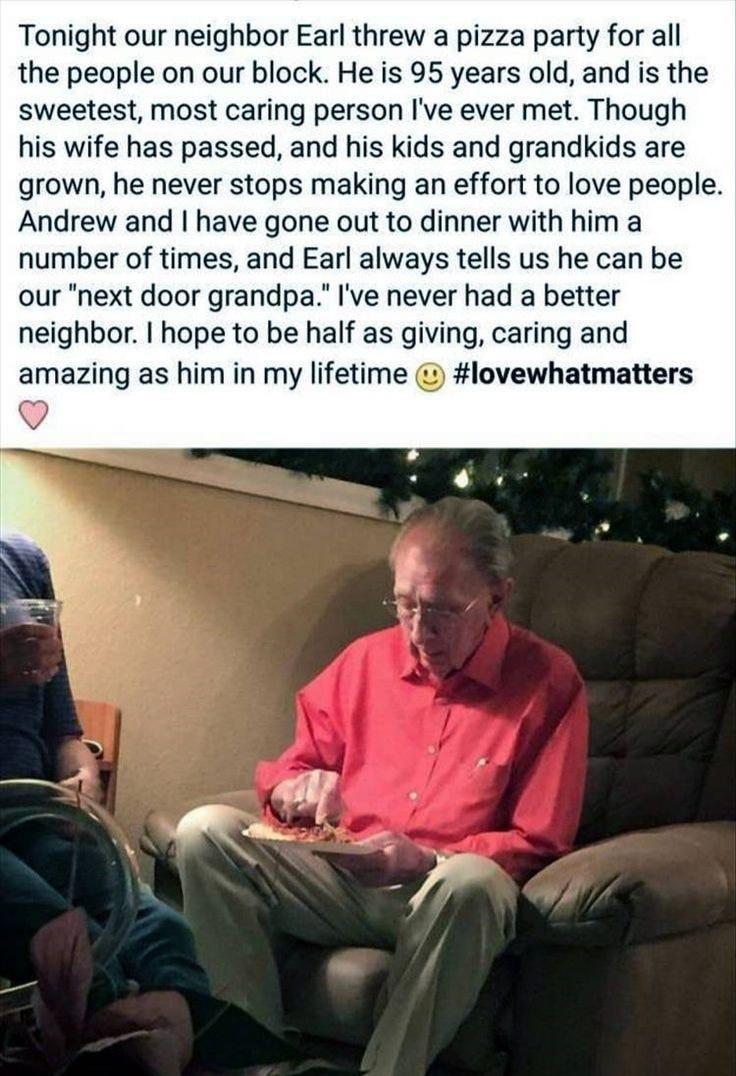 Tonight our neighbor Earl threw a pizza party for all the people on our block He is 95 years old and is the sweetest most caring person Ive ever met Though his wife has passed and his kids and grandkids are grown he never stops making an effort to love people Andrew and have gone out to dinner with him a number of times and Earl always tells us he can be our next door grandpa Ive never had a bette