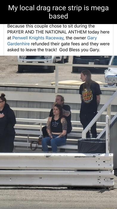 My local drag race strip is mega based Because this couple chose to sit during the PRAYER AND THE NATIONAL ANTHEM today here at Kr the owner Ga Ga refunded their gate fees and they were asked to leave the track God Bless you Gary hi