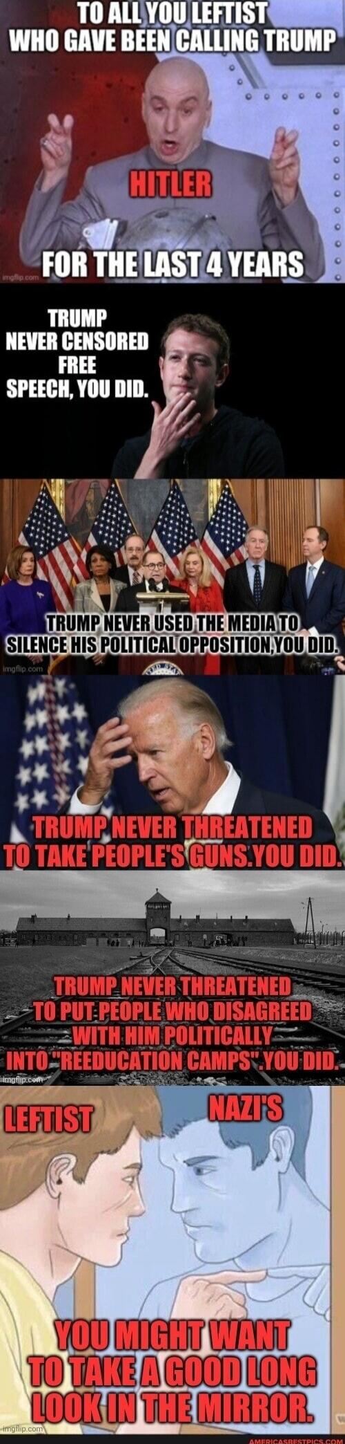 TO ALL YOU LEFTIST WHO GAVE BEEN CALLING TRUMP HITLER FOR THE LAST 4 YEARS. TRUMP NEVER CENSORED FREE SPEECH, YOU DID. TRUMP NEVER USED THE MEDIA TO SILENCE HIS POLITICAL OPPOSITION, YOU DID. TRUMP NEVER THREATENED TO TAKE PEOPLE'S GUNS. YOU DID. TRUMP NEVER THREATENED TO PUT PEOPLE WHO DISAGREED WITH HIM POLITICALLY INTO 'REEDUCATION CAMPS'. YOU D