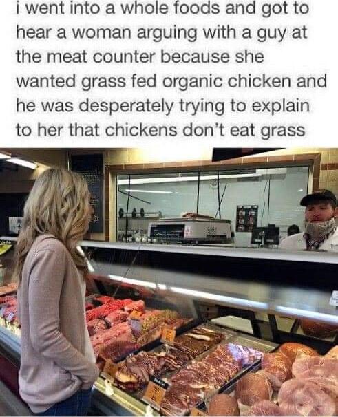 I went into a whole foods and got to hear a woman arguing with a guy at the meat counter because she wanted grass fed organic chicken and he was desperately trying to explain to her that chickens dont eat grass