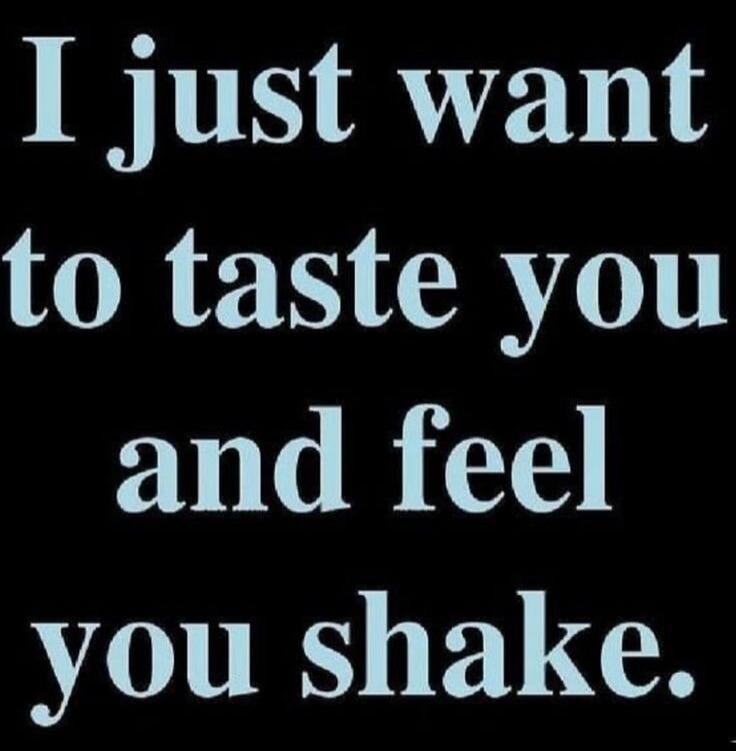 I just want to taste you and feel you shake.