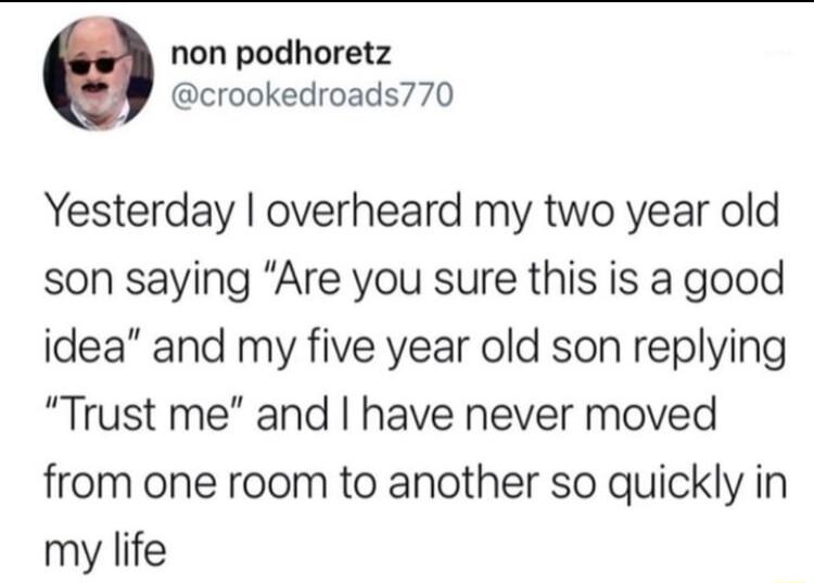 non podhoretz crookedroads770 Yesterday overheard my two year old son saying Are you sure this is a good idea and my five year old son replying Trust me and have never moved from one room to another so quickly in my life