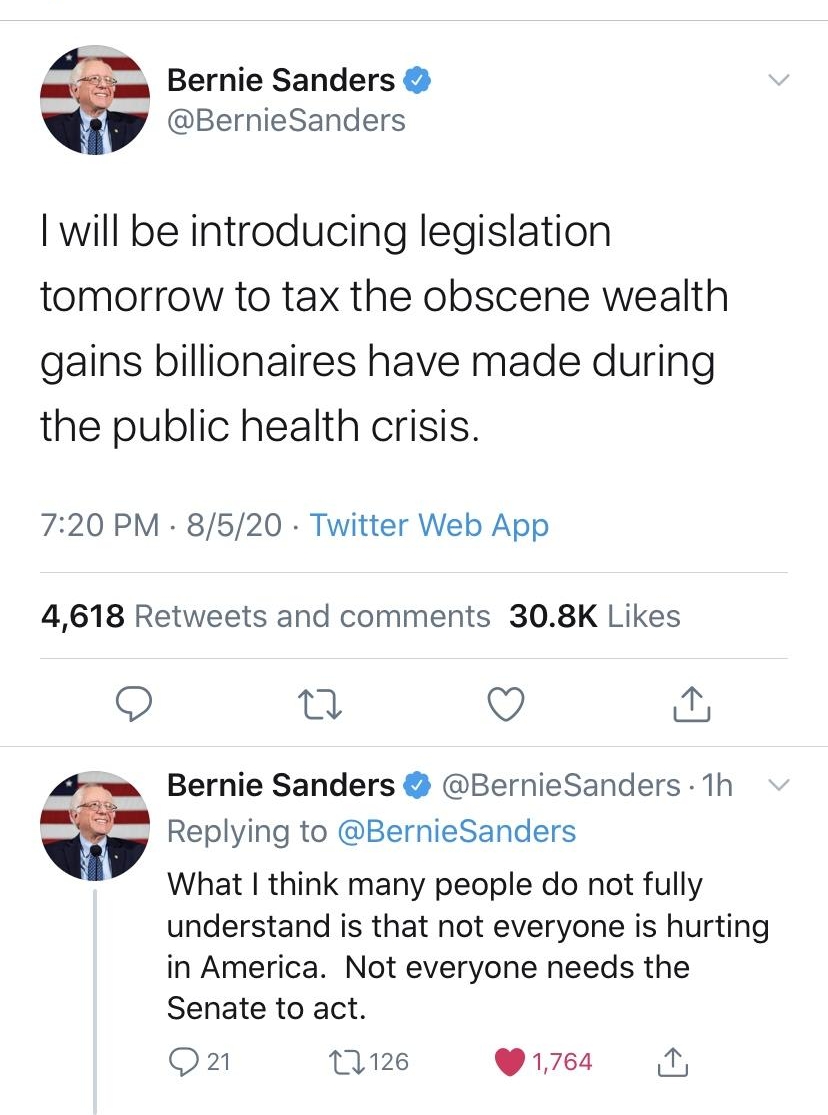 Bernie Sanders BernieSanders will be introducing legislation tomorrow to tax the obscene wealth gains billionaires have made during the public health crisis 720 PM 8520 Twitter Web App 4618 Retweets and comments 308K Likes n Q i Bernie Sanders BernieSanders 1h Replying to BernieSanders What think many people do not fully understand is that not everyone is hurting in America Not everyone needs the 