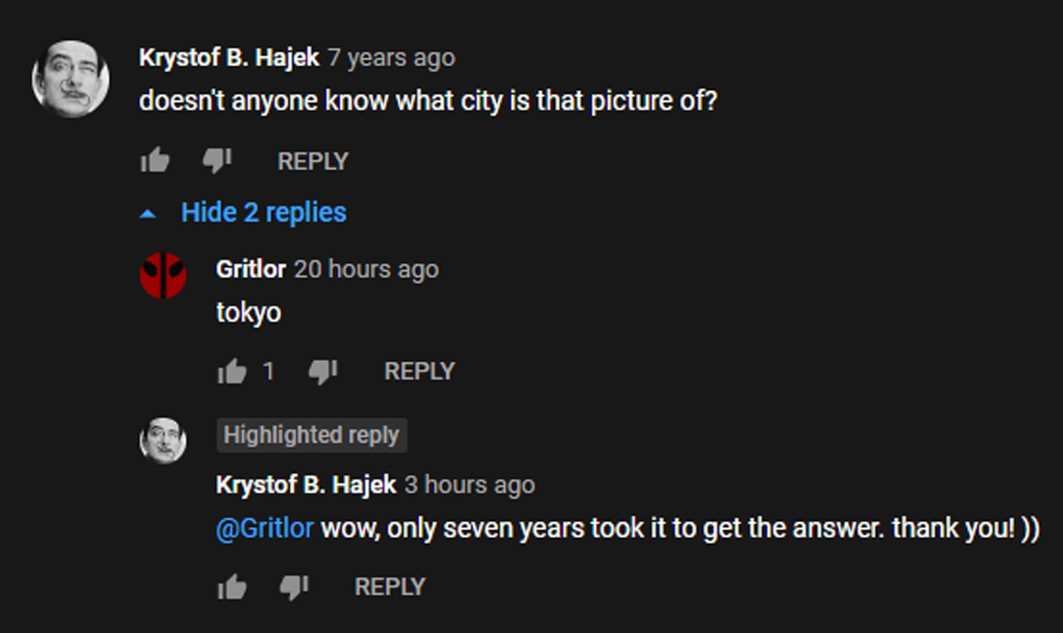 Krystof B Hajek 7 years ago doesnt anyone know what city is that picture of REPLY Hide 2 replies qp Gritlor 20 hours ago tokyo e 1 REPLY Highlighted reply Krystof B Hajek 3 hours ago Gritlor wow only seven years took it to get the answer thank you e REPLY