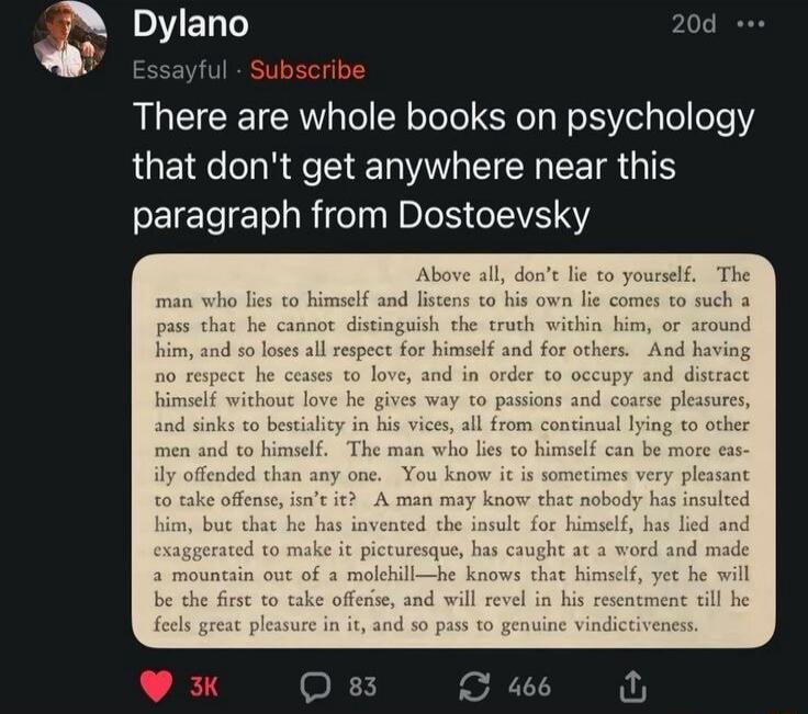 Dylano
Essayful Subscribe
There are whole books on psychology that don't get anywhere near this paragraph from Dostoevsky
Above all, don't lie to yourself. The man who lies to himself and listens to his own lie comes to such a pass that he cannot distinguish the truth within him, or around him, and so loses all respect for himself and for others. A