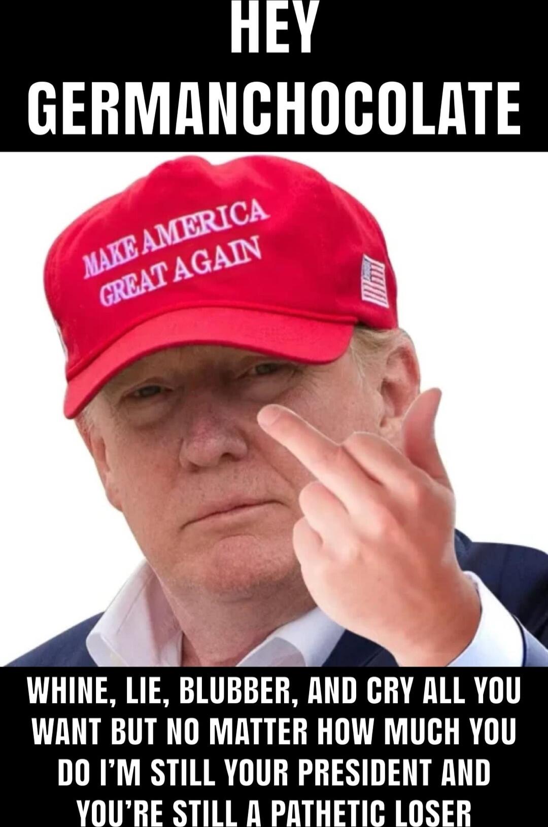 HEY GERMANCHOCOLATE
WHINE, LIE, BLUBBER, AND CRY ALL YOU WANT BUT NO MATTER HOW MUCH YOU DO I’M STILL YOUR PRESIDENT AND YOU’RE STILL A PATHETIC LOSER