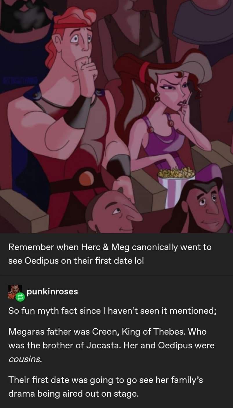 Remember when Herc Meg canonically went to see Oedipus on their first date lol 7_ punkinroses So fun myth fact since havent seen it mentioned Megaras father was Creon King of Thebes Who was the brother of Jocasta Her and Oedipus were cousins Their first date was going to go see her familys drama being aired out on stage