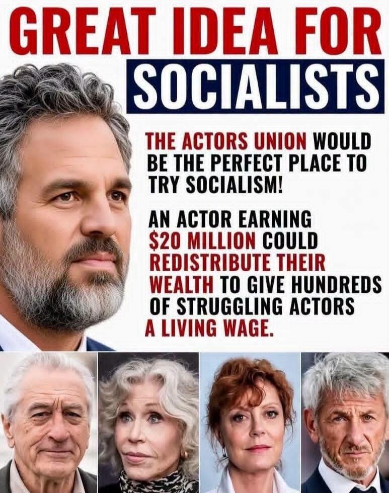 GREAT IDEA FOR SOCIALISTS THE ACTORS UNION WOULD BE THE PERFECT PLACE TO TRY SOCIALISM! AN ACTOR EARNING $20 MILLION COULD REDISTRIBUTE THEIR WEALTH TO GIVE HUNDREDS OF STRUGGLING ACTORS A LIVING WAGE.
